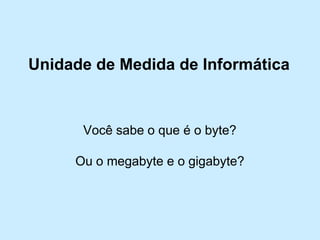 Unidade de Medida de Informática 
Você sabe o que é o byte? 
Ou o megabyte e o gigabyte?  