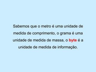 Sabemos que o metro é uma unidade de medida de comprimento, o grama é uma unidade de medida de massa, o byteé a unidade de medida de informação.  