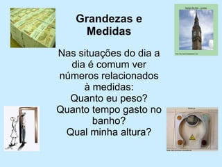 Grandezas e Medidas 
Nas situações do dia a dia é comum ver números relacionados à medidas: 
Quanto eu peso? 
Quanto tempo gasto no banho? 
Qual minha altura?  