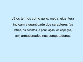 Já os termos como quilo, mega, giga, tera indicam a quantidade dos caracteres (as letras, os acentos, a pontuação, os espaços, etc)armazenados nos computadores.  