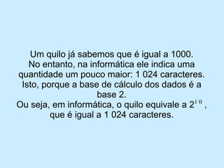 Um quilo já sabemos que é igual a 1000. 
No entanto, na informática ele indica uma quantidade um pouco maior: 1 024 caracteres. 
Isto, porque a base de cálculo dos dados é a base 2. 
Ou seja, em informática, o quilo equivale a 21 0, que é igual a 1 024 caracteres.  