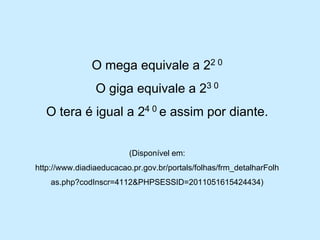 O mega equivale a 22 0 
O giga equivale a 23 0 
O tera é igual a 24 0 e assim por diante. 
(Disponível em: http://www.diadiaeducacao.pr.gov.br/portals/folhas/frm_detalharFolhas.php?codInscr=4112&PHPSESSID=2011051615424434)  
