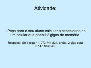 Atividade: 
-Peça para o seu aluno calcular a capacidade de um celular que possui 2 gigas de memória. 
Resposta: Se 1 giga = 1 073 741 824, então, 2 giga será 
2 147 483 648.  