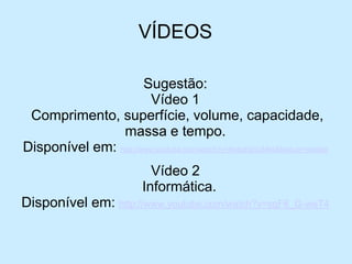 VÍDEOS 
Sugestão: 
Vídeo 1 
Comprimento, superfície, volume, capacidade, massa e tempo. 
Disponível em: http://www.youtube.com/watch?v=ApesKqnUMks&feature=related 
Vídeo2 
Informática. 
Disponívelem: http://www.youtube.com/watch?v=sgF6_G-weT4 