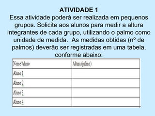 ATIVIDADE 1 
Essa atividade poderá ser realizada em pequenos grupos. Solicite aos alunos para medir a altura integrantes de cada grupo, utilizando o palmo como unidade de medida. As medidas obtidas (nº de palmos) deverão ser registradas em uma tabela, conforme abaixo:  