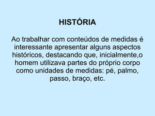 HISTÓRIA 
Ao trabalhar com conteúdos de medidas é interessante apresentar alguns aspectos históricos, destacando que, inicialmente,o homem utilizava partes do próprio corpo como unidades de medidas: pé, palmo, passo, braço, etc.  