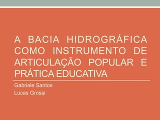 A BACIA HIDROGRÁFICA
COMO INSTRUMENTO DE
ARTICULAÇÃO POPULAR E
PRÁTICA EDUCATIVA
Gabriele Santos
Lucas Grossi
 