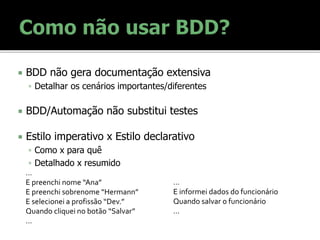  BDD não gera documentação extensiva
 Detalhar os cenários importantes/diferentes
 BDD/Automação não substitui testes
 Estilo imperativo x Estilo declarativo
 Como x para quê
 Detalhado x resumido
…
E informei dados do funcionário
Quando salvar o funcionário
…
…
E preenchi nome “Ana”
E preenchi sobrenome “Hermann”
E selecionei a profissão “Dev.”
Quando cliquei no botão “Salvar”
…
 