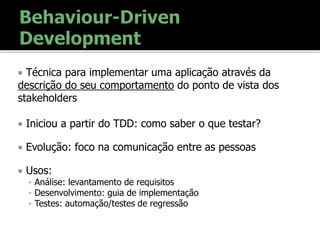  Técnica para implementar uma aplicação através da
descrição do seu comportamento do ponto de vista dos
stakeholders
 Iniciou a partir do TDD: como saber o que testar?
 Evolução: foco na comunicação entre as pessoas
 Usos:
 Análise: levantamento de requisitos
 Desenvolvimento: guia de implementação
 Testes: automação/testes de regressão
 