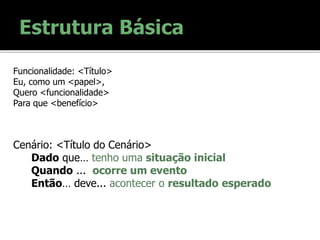 Funcionalidade: <Título>
Eu, como um <papel>,
Quero <funcionalidade>
Para que <benefício>
Cenário: <Título do Cenário>
Dado que… tenho uma situação inicial
Quando ... ocorre um evento
Então… deve... acontecer o resultado esperado
 
