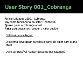 Funcionalidade: US001_Cobrança
Eu, como funcionário do setor Financeiro,
Quero gerar a cobrança anual
Para que possamos receber o valor devido
Critérios de aceitação:
O sistema deve gerar parcelas a partir do valor para o ano
atual
Deve ser possível realizar desconto por categoria
 