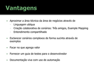  Aproximar a área técnica da área de negócios através de
• Linguagem ubíqua
• Criação colaborativa de cenários: Três amigos, Example Mapping
• Entendimento compartilhado
 Esclarecer cenários complexos de forma sucinta através de
exemplos
 Focar no que agrega valor
 Fornecer um guia de testes para o desenvolvedor
 Documentação viva com uso de automação
 