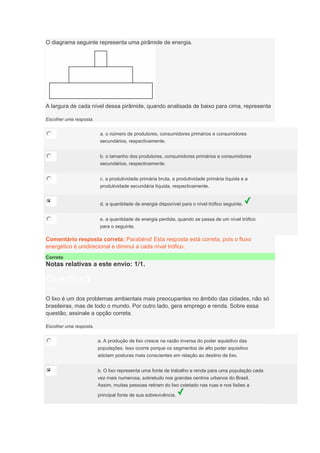 O diagrama seguinte representa uma pirâmide de energia.
A largura de cada nível dessa pirâmide, quando analisada de baixo para cima, representa
Escolher uma resposta.
a. o número de produtores, consumidores primários e consumidores
secundários, respectivamente.
b. o tamanho dos produtores, consumidores primários e consumidores
secundários, respectivamente.
c. a produtividade primária bruta, a produtividade primária líquida e a
produtividade secundária líquida, respectivamente.
d. a quantidade de energia disponível para o nível trófico seguinte.
e. a quantidade de energia perdida, quando se passa de um nível trófico
para o seguinte.
Comentário resposta correta: Parabéns! Esta resposta está correta, pois o fluxo
energético é unidirecional e diminui a cada nível trófico.
Correto
Notas relativas a este envio: 1/1.
Question3
Notas: 1
O lixo é um dos problemas ambientais mais preocupantes no âmbito das cidades, não só
brasileiras, mas de todo o mundo. Por outro lado, gera emprego e renda. Sobre essa
questão, assinale a opção correta.
Escolher uma resposta.
a. A produção de lixo cresce na razão inversa do poder aquisitivo das
populações. Isso ocorre porque os segmentos de alto poder aquisitivo
adotam posturas mais conscientes em relação ao destino de lixo.
b. O lixo representa uma fonte de trabalho e renda para uma população cada
vez mais numerosa, sobretudo nos grandes centros urbanos do Brasil.
Assim, muitas pessoas retiram do lixo coletado nas ruas e nos lixões a
principal fonte de sua sobrevivência.
 