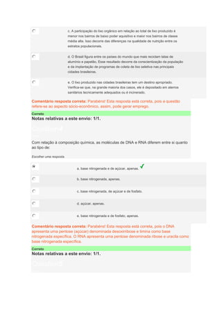 c. A participação do lixo orgânico em relação ao total de lixo produzido é
menor nos bairros de baixo poder aquisitivo e maior nos bairros de classe
média alta. Isso decorre das diferenças na qualidade de nutrição entre os
estratos populacionais.
d. O Brasil figura entre os países do mundo que mais reciclam latas de
alumínio e papelão, Esse resultado decorre da conscientização da população
e da implantação de programas de coleta de lixo seletiva nas principais
cidades brasileiras.
e. O lixo produzido nas cidades brasileiras tem um destino apropriado.
Verifica-se que, na grande maioria dos casos, ele é depositado em aterros
sanitários tecnicamente adequados ou é incinerado.
Comentário resposta correta: Parabéns! Esta resposta está correta, pois a questão
refere-se ao aspecto sócio-econômico, assim, pode gerar emprego.
Correto
Notas relativas a este envio: 1/1.
Question4
Notas: 1
Com relação à composição química, as moléculas de DNA e RNA diferem entre si quanto
ao tipo de:
Escolher uma resposta.
a. base nitrogenada e de açúcar, apenas.
b. base nitrogenada, apenas.
c. base nitrogenada, de açúcar e de fosfato.
d. açúcar, apenas.
e. base nitrogenada e de fosfato, apenas.
Comentário resposta correta: Parabéns! Esta resposta está correta, pois o DNA
apresenta uma pentose (açúcar) denominada desoxirribose e timina como base
nitrogenada específica. O RNA apresenta uma pentose denominada ribose e uracila como
base nitrogenada específica.
Correto
Notas relativas a este envio: 1/1.
Question5
Notas: 1
 
