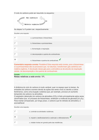 O ciclo do carbono pode ser resumido no esquema :
As etapas I e II podem ser, respectivamente:
Escolher uma resposta.
a. quimiossíntese e fotossíntese.
b. fotossíntese e quimiossíntese.
c. fermentação e respiração.
d. decomposição e queima de combustíveis.
e. fotossíntese e queima de combustíveis.
Comentário resposta correta: Parabéns! Esta resposta está correta, pois a fotossíntese
e a quimiossíntese são os processos que, na natureza, transformam gás carbônico em
matéria orgânica. A devolução desse gás para a atmosfera se dá através da respiração
celular, da decomposição e da queima de combustíveis
Correto
Notas relativas a este envio: 1/1.
Question6
Notas: 1
A dinâmica do ciclo do carbono é muito variável, quer no espaço quer no tempo. As
emissões de carbono ocorrem devido às ações dos seres vivos ou devido a outros
fenômenos, como uma erupção vulcânica que, por exemplo, provoca um aumento
temporário de carbono na atmosfera.
O seqüestro (absorção) do carbono da atmosfera (CO2) é feito principalmente pelos seres
clorofi lados que, no processo de fotossíntese, sintetizam a molécula da glicose(C6H12O6).
Para manter armazenado, por longo prazo, o carbono que foi retirado da atmosfera, é
aconselhável
Escolher uma resposta.
a. controlar as atividades vulcânicas.
b. impedir o desflorestamento e estimular o reflorestamento.
c. instalar hortas em grande parte das residências.
 