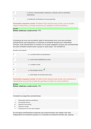 d. diminuir a biodiversidade, facilitando os cálculos sobre as atividades
respiratórias.
e. transformar as florestas em zonas agrícolas.
Comentário resposta correta: Parabéns! Esta resposta está correta, pois as plantas
realizam fotossíntese, principal mecanismo de captação do CO2 atmosférico.
Correto
Notas relativas a este envio: 1/1.
Question7
Notas: 1
A presença de ovos com envoltório rígido é mencionada como uma das principais
características que propiciaram a conquista do ambiente terrestre aos vertebrados.
Contudo, essa característica só resultou em sucesso adaptativo porque veio acompanhada
de outra novidade evolutiva para o grupo no qual surgiu. Tal novidade foi:
Escolher uma resposta.
a. o controle interno da temperatura.
b. a total impermeabilidade da casca.
c. o cuidado à prole.
d. a fecundação interna.
e. a eliminação de excretas pela casca.
Comentário resposta correta: Parabéns! Esta resposta está correta, pois representa a
característica que permite a fusão dos gametas no interior do corpo da fêmea.
Correto
Notas relativas a este envio: 1/1.
Question8
Notas: 1
Considere as seguintes características:
I. Respiração pulmonar saculiforme.
II. Fecundação interna.
III. Membros locomotores.
IV. Pele fina e úmida.
V. Presença de ovo com casca calcária. .
As principais características evolutivas que proporcionaram aos répteis vida mais
independente do ambiente aquático e a conquista do ambiente terrestre são, apenas,
 