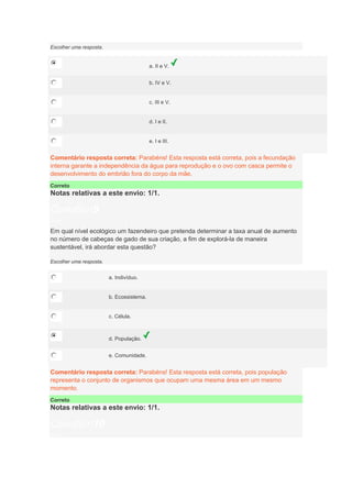 Escolher uma resposta.
a. II e V.
b. IV e V.
c. III e V.
d. I e II.
e. I e III.
Comentário resposta correta: Parabéns! Esta resposta está correta, pois a fecundação
interna garante a independência da água para reprodução e o ovo com casca permite o
desenvolvimento do embrião fora do corpo da mãe.
Correto
Notas relativas a este envio: 1/1.
Question9
Notas: 1
Em qual nível ecológico um fazendeiro que pretenda determinar a taxa anual de aumento
no número de cabeças de gado de sua criação, a fim de explorá-la de maneira
sustentável, irá abordar esta questão?
Escolher uma resposta.
a. Indivíduo.
b. Ecossistema.
c. Célula.
d. População.
e. Comunidade.
Comentário resposta correta: Parabéns! Esta resposta está correta, pois população
representa o conjunto de organismos que ocupam uma mesma área em um mesmo
momento.
Correto
Notas relativas a este envio: 1/1.
Question10
Notas: 1
 