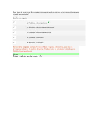 Que tipos de organismo devem estar necessariamente presentes em um ecossistema para
que ele se mantenha?
Escolher uma resposta.
a. Produtores e decompositores.
b. Herbívoros, carnívoros e decompositores.
c. Produtores, herbívoros e carnívoros.
d. Produtores e herbívoros.
e. Herbívoros e carnívoros.
Comentário resposta correta: Parabéns! Esta resposta está correta, pois são os
principais produtores de Matéria Orgânica (Produtores) e os principais recicladores da
Matéria (decompositores).
Correto
Notas relativas a este envio: 1/1.
 