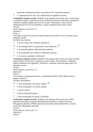 queima de combustíveis fósseis, que liberam CFC (clorofluorcarbono). 
e. sombreamento do solo, com resfriamento da superfície terrestre. 
Comentário resposta correta: Parabéns! Esta resposta está correta, pois o texto refere- se à hipótese de que o aumento das áreas de floresta promoverá uma maior retenção do carbono na matéria orgânica das árvores, devido à fotossíntese. Assim, haverá diminuição do CO2 livre na atmosfera, o qual é responsável pelo efeito estufa. 
Correto 
Notas relativas a este envio: 1/1. 
Question 3 
Notas: 1 
Uma idéia comum às teorias da evolução propostas por Darwin e por Lamarck é que a adaptação resulta 
Escolher uma resposta. 
a. de uso e desuso de estruturas anatômicas. 
b. da interação entre os organismos e seus ambientes. 
c. de mutações gênicas induzidas pelo ambiente. 
d. da manutenção das melhores combinações gênicas. 
e. do sucesso reprodutivo diferencial. 
Comentário resposta correta: Parabéns! Esta resposta está correta, pois tanto Lamarck quanto Darwin envolveram o ambiente em suas Teorias. Para Lamarck, o ambiente induzia mudanças nos organismos. Já Darwin, o ambiente seleciona aquilo que já foi alterado ao acaso. 
Correto 
Notas relativas a este envio: 1/1. 
Question 4 
Notas: 1 
Com relação à composição química, as moléculas de DNA e RNA diferem entre si quanto ao tipo de: 
Escolher uma resposta. 
a. base nitrogenada e de açúcar, apenas. 
b. base nitrogenada e de fosfato, apenas. 
c. açúcar, apenas. 
d. base nitrogenada, apenas. 
e. base nitrogenada, de açúcar e de fosfato. 
Comentário resposta correta: Parabéns! Esta resposta está correta, pois o DNA apresenta uma pentose (açúcar) denominada desoxirribose e timina como base nitrogenada específica. O RNA apresenta uma pentose denominada ribose e uracila como base nitrogenada específica. 
Correto 
Notas relativas a este envio: 1/1. 
Question 5 
Notas: 1  