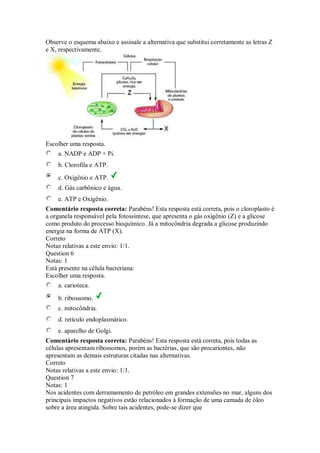 Observe o esquema abaixo e assinale a alternativa que substitui corretamente as letras Z e X, respectivamente. 
Escolher uma resposta. 
a. NADP e ADP + Pi. 
b. Clorofila e ATP. 
c. Oxigênio e ATP. 
d. Gás carbônico e água. 
e. ATP e Oxigênio. 
Comentário resposta correta: Parabéns! Esta resposta está correta, pois o cloroplasto é a organela responsável pela fotossíntese, que apresenta o gás oxigênio (Z) e a glicose como produto do processo bioquímico. Já a mitocôndria degrada a glicose produzindo energia na forma de ATP (X). 
Correto 
Notas relativas a este envio: 1/1. 
Question 6 
Notas: 1 
Está presente na célula bacteriana: 
Escolher uma resposta. 
a. carioteca. 
b. ribossomo. 
c. mitocôndria. 
d. retículo endoplasmático. 
e. aparelho de Golgi. 
Comentário resposta correta: Parabéns! Esta resposta está correta, pois todas as células apresentam ribossomos, porém as bactérias, que são procariontes, não apresentam as demais estruturas citadas nas alternativas. 
Correto 
Notas relativas a este envio: 1/1. 
Question 7 
Notas: 1 
Nos acidentes com derramamento de petróleo em grandes extensões no mar, alguns dos principais impactos negativos estão relacionados à formação de uma camada de óleo sobre a área atingida. Sobre tais acidentes, pode-se dizer que  