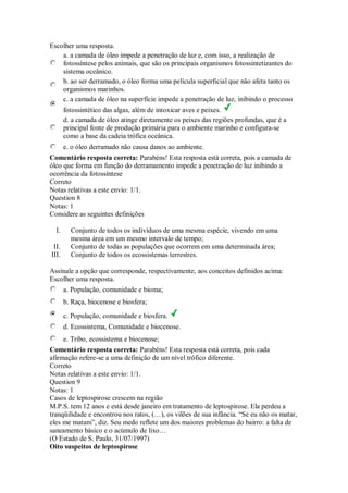 Escolher uma resposta. 
a. a camada de óleo impede a penetração de luz e, com isso, a realização de fotossíntese pelos animais, que são os principais organismos fotossintetizantes do sistema oceânico. 
b. ao ser derramado, o óleo forma uma película superficial que não afeta tanto os organismos marinhos. 
c. a camada de óleo na superfície impede a penetração de luz, inibindo o processo fotossintético das algas, além de intoxicar aves e peixes. 
d. a camada de óleo atinge diretamente os peixes das regiões profundas, que é a principal fonte de produção primária para o ambiente marinho e configura-se como a base da cadeia trófica oceânica. 
e. o óleo derramado não causa danos ao ambiente. 
Comentário resposta correta: Parabéns! Esta resposta está correta, pois a camada de óleo que forma em função do derramamento impede a penetração de luz inibindo a ocorrência da fotossíntese 
Correto 
Notas relativas a este envio: 1/1. 
Question 8 
Notas: 1 
Considere as seguintes definições 
I. Conjunto de todos os indivíduos de uma mesma espécie, vivendo em uma mesma área em um mesmo intervalo de tempo; 
II. Conjunto de todas as populações que ocorrem em uma determinada área; 
III. Conjunto de todos os ecossistemas terrestres. 
Assinale a opção que corresponde, respectivamente, aos conceitos definidos acima: 
Escolher uma resposta. 
a. População, comunidade e bioma; 
b. Raça, biocenose e biosfera; 
c. População, comunidade e biosfera. 
d. Ecossistema, Comunidade e biocenose. 
e. Tribo, ecossistema e biocenose; 
Comentário resposta correta: Parabéns! Esta resposta está correta, pois cada afirmação refere-se a uma definição de um nível trófico diferente. 
Correto 
Notas relativas a este envio: 1/1. 
Question 9 
Notas: 1 
Casos de leptospirose crescem na região M.P.S. tem 12 anos e está desde janeiro em tratamento de leptospirose. Ela perdeu a tranqüilidade e encontrou nos ratos, (…), os vilões de sua infância. “Se eu não os matar, eles me matam”, diz. Seu medo reflete um dos maiores problemas do bairro: a falta de saneamento básico e o acúmulo de lixo… (O Estado de S. Paulo, 31/07/1997) Oito suspeitos de leptospirose  