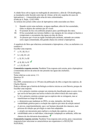 A cidade ficou sob as águas na madrugada de anteontem e, além de 120 desabrigados, as inundações estão fazendo outro tipo de vítimas: já há oito suspeitas de casos de leptospirose (…) transmitida pela urina de ratos contaminados. (Folha de S. Paulo, 12/02/1999) As notícias dos jornais sobre casos de leptospirose estão associadas aos fatos: 
I. Quando ocorre uma enchente, as águas espalham, além do lixo acumulado, todos os dejetos dos animais que ali vivem. 
II. O acúmulo de lixo cria ambiente propício para a proliferação dos ratos. 
III. O lixo acumulado nos terrenos baldios e nas margens de rios entope os bueiros e compromete o escoamento das águas em dias de chuva. 
IV. As pessoas que vivem na região assolada pela enchente, entrando em contato com a água contaminada, têm grande chance de contrair a leptospirose. 
A sequência de fatos que relaciona corretamente a leptospirose, o lixo, as enchentes e os roedores é: 
Escolher uma resposta. 
a. IV, III, II e I 
b. I, III, IV e II 
c. II, IV, I e III 
d. II, III, I e IV 
e. I, II, III e IV 
Comentário resposta correta: Parabéns! Esta resposta está correta, pois a leptospirose é transmitida através da urina do rato presente nas águas das enchentes. 
Correto 
Notas relativas a este envio: 1/1. 
Question 10 
Notas: 1 
Em 2009, comemoram-se os 150 anos da publicação da obra a origem das espécies, de Charles Darwin. Pode-se afirmar que a história da biologia evolutiva iniciou-se com Darwin, porque ele 
Escolher uma resposta. 
a. foi o primeiro cientista a propor um sistema de classificação para os seres vivos, que serviu de base para sua teoria evolutiva da sobrevivência dos mais aptos. 
b. foi o primeiro cientista a propor que as espécies não se extinguem, mas se transformam ao longo do tempo. 
c. demonstrou que mudanças no DNA, ou seja, mutações, são fonte da variabilidade genética para a evolução das espécies por meio da seleção natural. 
d. provou, experimentalmente, que o ser humano descende dos macacos, num processo de seleção que privilegia os mais bem adaptados. 
e. propôs um mecanismo para explicar a evolução das espécies, em que a variabilidade entre os indivíduos, relacionada à adaptação ao ambiente, influi nas chances de eles deixarem descendentes. 
Comentário resposta correta: Parabéns! Esta resposta está correta, pois o mecanismo responsável por selecionar as características nos organismos é a SELEÇÃO NATURAL.  