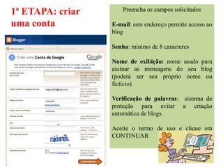 1ª ETAPA: criar       Preencha os campos solicitados

uma conta         E-mail: este endereço permite acesso ao
                  blog

                  Senha: mínimo de 8 caracteres

                  Nome de exibição: nome usado para
                  assinar as mensagens do seu blog
                  (poderá ser seu próprio nome ou
                  fictício).

                  Verificação de palavras: sistema de
                  proteção para evitar a criação
                  automática de blogs.

                  Aceite o termo de uso e clique em
                  CONTINUAR
 