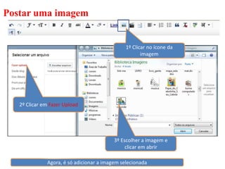 Postar uma imagem


                                               1º Clicar no ícone da
                                                      imagem




   2º Clicar em Fazer Upload




                                          3º Escolher a imagem e
                                               clicar em abrir

              Agora, é só adicionar a imagem selecionada
 
