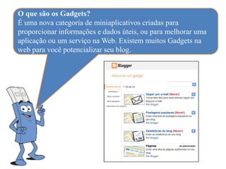 O que são os Gadgets?
É uma nova categoria de miniaplicativos criadas para
proporcionar informações e dados úteis, ou para melhorar uma
aplicação ou um serviço na Web. Existem muitos Gadgets na
web para você potencializar seu blog.
 