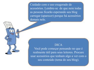 Cuidado com o uso exagerado de
acessórios. Lembre-se de que nem todas
as pessoas ficarão esperando seu blog
carregar (aparecer) porque há acessórios
demais nele.




                    DICA
   Você pode começar pensando no que é
  realmente útil para seus leitores. Procure
usar acessórios que tenham algo a ver com o
      seu conteúdo (tema do seu blog).
 