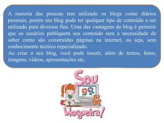 A maioria das pessoas tem utilizado os blogs como diários
pessoais, porém um blog pode ter qualquer tipo de conteúdo e ser
utilizado para diversos fins. Uma das vantagens do blog é permitir
que os usuários publiquem seu conteúdo sem a necessidade de
saber como são construídas páginas na internet, ou seja, sem
conhecimento técnico especializado.
Ao criar o seu blog, você pode inserir, além de textos, fotos,
imagens, vídeos, apresentações etc.
 