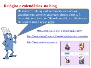 Relógios e calendários no blog
       Há inúmeros sites que oferecem esses acessórios
       gratuitamente, como os endereços citados abaixo. É
       necessário selecionar o código do modelo escolhido para
       em seguida usar a opção colar.

                        http://relogios-para-sites-e-blogs.blogspot.com/

              http://www.magiagifs.com.br/Calendario/calendarios_clubes.htm

              http://www.tonygifsjavas.com.br
 