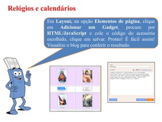 Relógios e calendários
            Em Layout, na opção Elementos de página, clique
            em Adicionar um Gadget, procure por
            HTML/JavaScript e cole o código do acessório
            escolhido, clique em salvar. Pronto! É fácil assim!
            Visualize o blog para conferir o resultado.
 