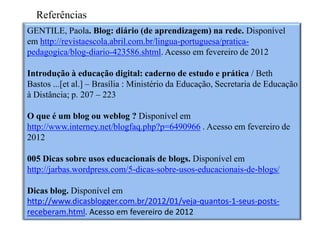 Referências
GENTILE, Paola. Blog: diário (de aprendizagem) na rede. Disponível
em http://revistaescola.abril.com.br/lingua-portuguesa/pratica-
pedagogica/blog-diario-423586.shtml. Acesso em fevereiro de 2012

Introdução à educação digital: caderno de estudo e prática / Beth
Bastos ...[et al.] – Brasília : Ministério da Educação, Secretaria de Educação
à Distância; p. 207 – 223

O que é um blog ou weblog ? Disponível em
http://www.interney.net/blogfaq.php?p=6490966 . Acesso em fevereiro de
2012

005 Dicas sobre usos educacionais de blogs. Disponível em
http://jarbas.wordpress.com/5-dicas-sobre-usos-educacionais-de-blogs/

Dicas blog. Disponível em
http://www.dicasblogger.com.br/2012/01/veja-quantos-1-seus-posts-
receberam.html. Acesso em fevereiro de 2012
 