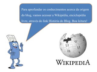 Para aprofundar os conhecimentos acerca da origem
do blog, vamos acessar a Wikipédia, enciclopédia
livre, através do link História do Blog. Boa leitura!
 