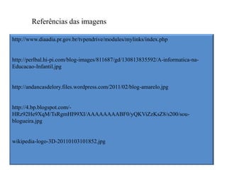 Referências das imagens

http://www.diaadia.pr.gov.br/tvpendrive/modules/mylinks/index.php


http://perlbal.hi-pi.com/blog-images/811687/gd/130813835592/A-informatica-na-
Educacao-Infantil.jpg


http://andancasdelory.files.wordpress.com/2011/02/blog-amarelo.jpg


http://4.bp.blogspot.com/-
HRz92He9XqM/TsRgmHI99XI/AAAAAAAABF0/yQKViZzKsZ8/s200/sou-
blogueira.jpg


wikipedia-logo-3D-20110103101852.jpg
 