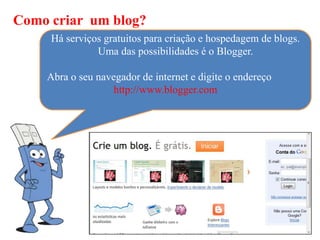 Como criar um blog?
     Há serviços gratuitos para criação e hospedagem de blogs.
               Uma das possibilidades é o Blogger.

    Abra o seu navegador de internet e digite o endereço
                  http://www.blogger.com
 