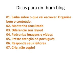 Dicas para um bom blog
01. Saiba sobre o que vai escrever. Organize
bem o conteúdo.
02. Mantenha atualizado
03. Diferencie seu layout
04. Padronize imagens e vídeos
05. Preste atenção no português
06. Responda seus leitores
07. Crie, não copie!
 