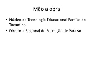 Mão a obra!
• Núcleo de Tecnologia Educacional Paraiso do
Tocantins.
• Diretoria Regional de Educação de Paraíso
 