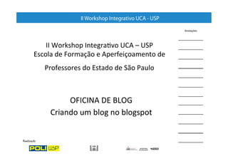 II	
  Workshop	
  Integra/vo	
  UCA	
  –	
  USP	
  
Escola	
  de	
  Formação	
  e	
  Aperfeiçoamento	
  de	
  
    Professores	
  do	
  Estado	
  de	
  São	
  Paulo	
  	
  



            OFICINA	
  DE	
  BLOG	
  
       Criando	
  um	
  blog	
  no	
  blogspot	
  
 