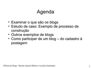 Agenda Examinar o que são os blogs  Estudo de caso: Exemplo de processo de construção Outros exemplos de blogs Como participar de um blog – do cadastro à postagem Oficina de blogs - Renata Aquino Ribeiro e Lucélia Guimarães 