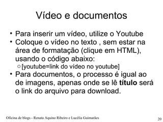 Vídeo e documentos Para inserir um vídeo, utilize o Youtube Coloque o vídeo no texto , sem estar na área de formatação (clique em HTML), usando o código abaixo: [youtube=link do vídeo no youtube] Para documentos, o processo é igual ao de imagens, apenas onde se lê  título  será o link do arquivo para download. Oficina de blogs - Renata Aquino Ribeiro e Lucélia Guimarães 