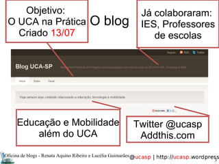 Oficina de blogs - Renata Aquino Ribeiro e Lucélia Guimarães O blog Objetivo:  O UCA na Prática Criado  13/07 Já colaboraram:  IES, Professores de escolas Twitter @ucasp Addthis.com Educação e Mobilidade além do UCA 