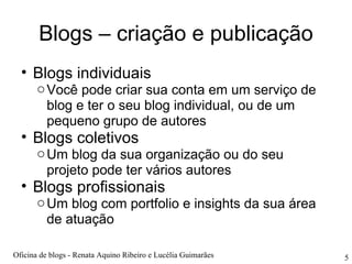Blogs – criação e publicação Blogs individuais Você pode criar sua conta em um serviço de blog e ter o seu blog individual, ou de um pequeno grupo de autores Blogs coletivos Um blog da sua organização ou do seu projeto pode ter vários autores Blogs profissionais Um blog com portfolio e insights da sua área de atuação Oficina de blogs - Renata Aquino Ribeiro e Lucélia Guimarães 