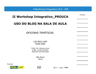 II Workshop Integrativo_PROUCA

USO DO BLOG NA SALA DE AULA


       OFICINAS TEMÁTICAS


            LSI-POLI-USP
              EFAP-SEE

          Profa. Ms. Heloiza Lanza
            Profa. Luciana Santos
           PROUCA-LSI-POLI/USP


                São Paulo
                  2012
 