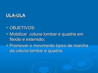ULA-ULAULA-ULA
 OBJETIVOS:OBJETIVOS:
 Mobilizar coluna lombar e quadris emMobilizar coluna lombar e quadris em
flexão e extensão;flexão e extensão;
 Promover o movimento típico de marchaPromover o movimento típico de marcha
da coluna lombar e quadris.da coluna lombar e quadris.
 