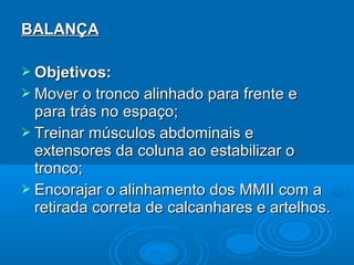 BALANÇABALANÇA
 Objetivos:Objetivos:
 Mover o tronco alinhado para frente eMover o tronco alinhado para frente e
para trás no espaço;para trás no espaço;
 Treinar músculos abdominais eTreinar músculos abdominais e
extensores da coluna ao estabilizar oextensores da coluna ao estabilizar o
tronco;tronco;
 Encorajar o alinhamento dos MMII com aEncorajar o alinhamento dos MMII com a
retirada correta de calcanhares e artelhos.retirada correta de calcanhares e artelhos.
 