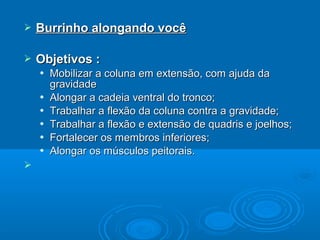  Burrinho alongando vocêBurrinho alongando você
 Objetivos :Objetivos :
 Mobilizar a coluna em extensão, com ajuda daMobilizar a coluna em extensão, com ajuda da
gravidadegravidade
 Alongar a cadeia ventral do tronco;Alongar a cadeia ventral do tronco;
 Trabalhar a flexão da coluna contra a gravidade;Trabalhar a flexão da coluna contra a gravidade;
 Trabalhar a flexão e extensão de quadris e joelhos;Trabalhar a flexão e extensão de quadris e joelhos;
 Fortalecer os membros inferiores;Fortalecer os membros inferiores;
 Alongar os músculos peitorais.Alongar os músculos peitorais.

 