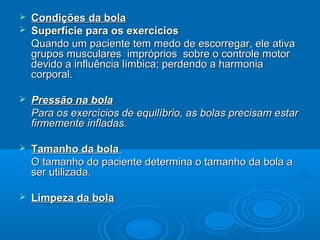  Condições da bolaCondições da bola
 Superfície para os exercíciosSuperfície para os exercícios
Quando um paciente tem medo de escorregar, ele ativaQuando um paciente tem medo de escorregar, ele ativa
grupos musculares impróprios sobre o controle motorgrupos musculares impróprios sobre o controle motor
devido a influência límbica; perdendo a harmoniadevido a influência límbica; perdendo a harmonia
corporal.corporal.
 Pressão na bolaPressão na bola
Para os exercícios de equilíbrio, as bolas precisam estarPara os exercícios de equilíbrio, as bolas precisam estar
firmemente infladas.firmemente infladas.
 Tamanho da bolaTamanho da bola
O tamanho do paciente determina o tamanho da bola aO tamanho do paciente determina o tamanho da bola a
ser utilizada.ser utilizada.
 Limpeza da bolaLimpeza da bola
 