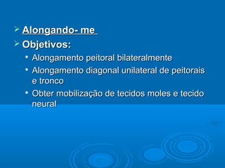  Alongando- meAlongando- me
 Objetivos:Objetivos:

Alongamento peitoral bilateralmenteAlongamento peitoral bilateralmente

Alongamento diagonal unilateral de peitoraisAlongamento diagonal unilateral de peitorais
e troncoe tronco

Obter mobilização de tecidos moles e tecidoObter mobilização de tecidos moles e tecido
neuralneural
 